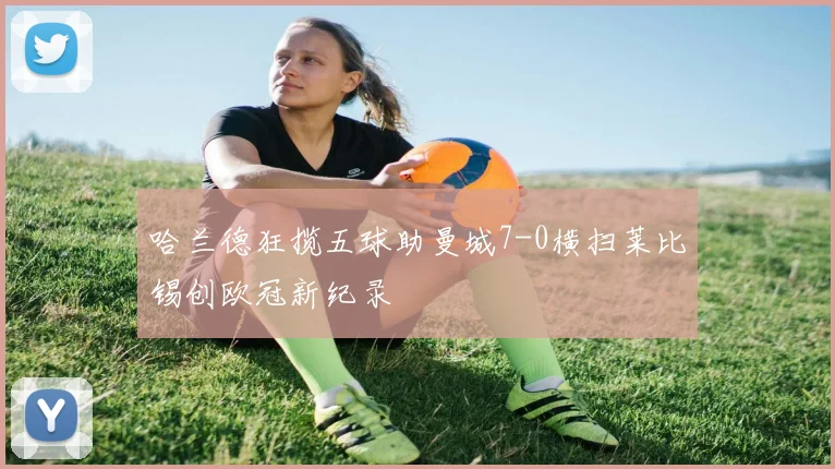 哈兰德狂揽五球助曼城7-0横扫莱比锡创欧冠新纪录