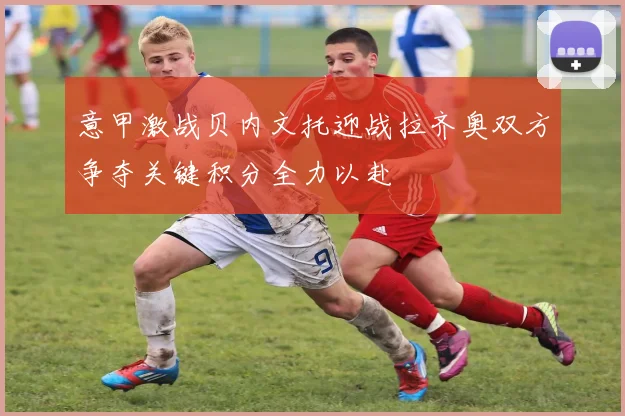 意甲激战贝内文托迎战拉齐奥双方争夺关键积分全力以赴