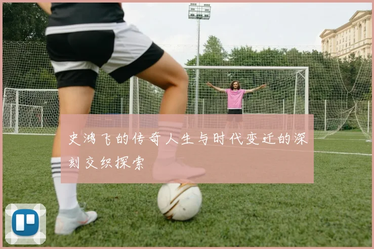 史鸿飞的传奇人生与时代变迁的深刻交织探索