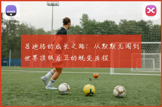 吕迪格的成长之路：从默默无闻到世界顶级后卫的蜕变历程