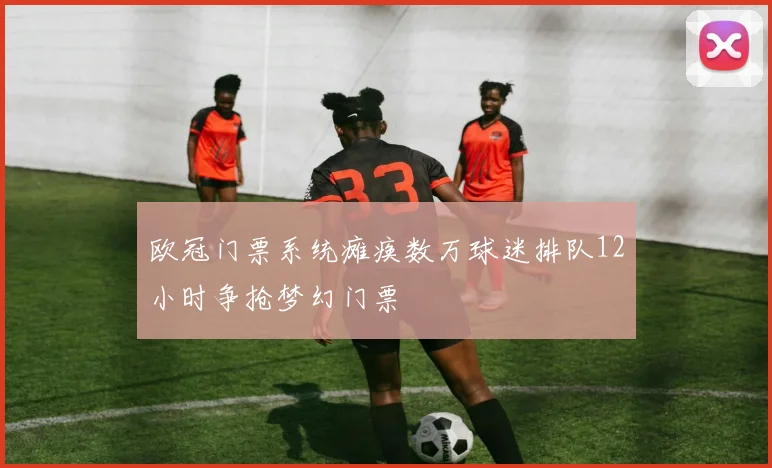 欧冠门票系统瘫痪数万球迷排队12小时争抢梦幻门票
