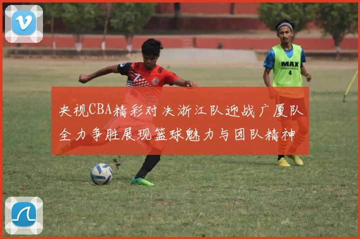央视CBA精彩对决浙江队迎战广厦队全力争胜展现篮球魅力与团队精神