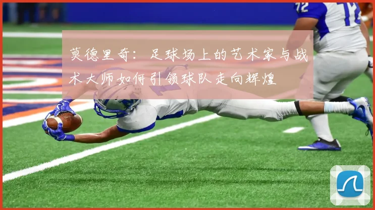 莫德里奇：足球场上的艺术家与战术大师如何引领球队走向辉煌