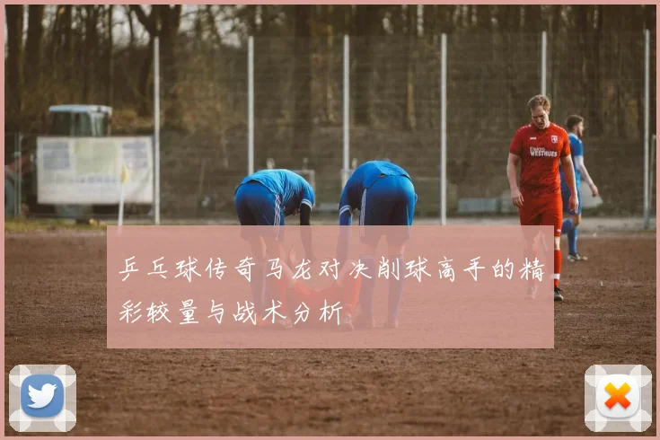 乒乓球传奇马龙对决削球高手的精彩较量与战术分析