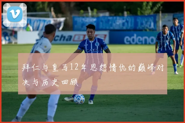 拜仁与皇马12年恩怨情仇的巅峰对决与历史回顾