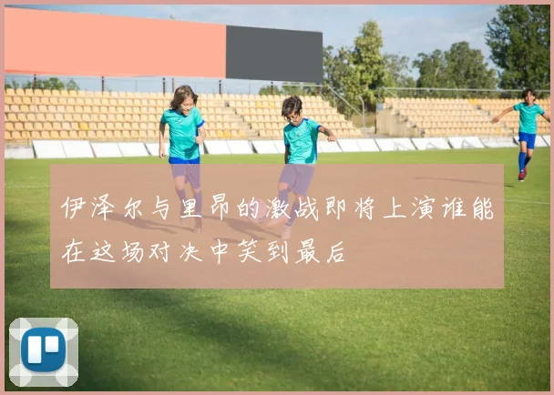 伊泽尔与里昂的激战即将上演谁能在这场对决中笑到最后