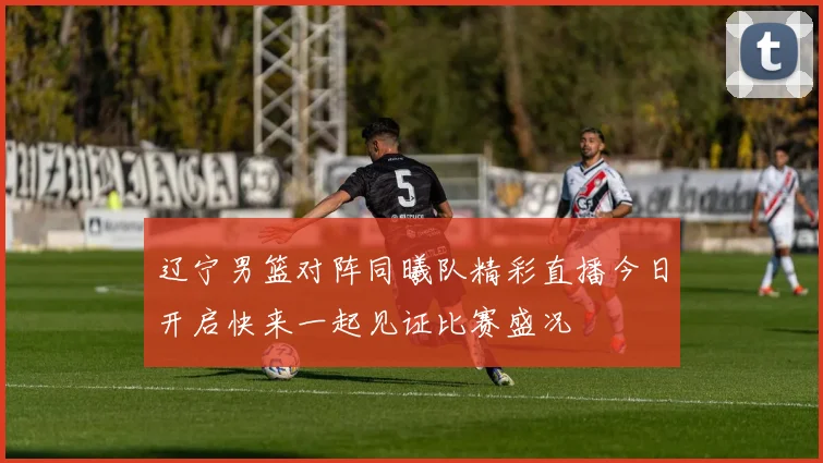 辽宁男篮对阵同曦队精彩直播今日开启快来一起见证比赛盛况