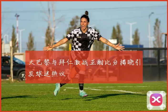 大巴黎与拜仁激战正酣比分揭晓引发球迷热议