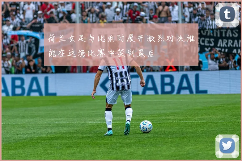 荷兰女足与比利时展开激烈对决谁能在这场比赛中笑到最后
